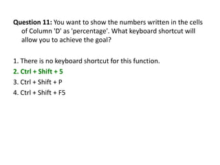 Question 11: You want to show the numbers written in the cells
  of Column 'D' as 'percentage'. What keyboard shortcut will
  allow you to achieve the goal?

1. There is no keyboard shortcut for this function.
2. Ctrl + Shift + 5
3. Ctrl + Shift + P
4. Ctrl + Shift + F5
 