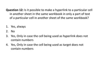Question 12: Is it possible to make a hyperlink to a particular cell
  in another sheet in the same workbook in only a part of text
  of a particular cell in another sheet of the same workbook?

1. Yes, always
2. No
3. Yes, Only in case the cell being used as hyperlink does not
   contain numbers
4. Yes, Only in case the cell being used as target does not
   contain numbers
 