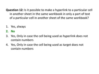 Question 12: Is it possible to make a hyperlink to a particular cell
  in another sheet in the same workbook in only a part of text
  of a particular cell in another sheet of the same workbook?

1. Yes, always
2. No
3. Yes, Only in case the cell being used as hyperlink does not
   contain numbers
4. Yes, Only in case the cell being used as target does not
   contain numbers
 