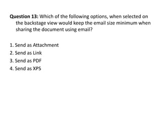 Question 13: Which of the following options, when selected on
  the backstage view would keep the email size minimum when
  sharing the document using email?

1. Send as Attachment
2. Send as Link
3. Send as PDF
4. Send as XPS
 