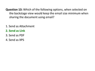 Question 13: Which of the following options, when selected on
  the backstage view would keep the email size minimum when
  sharing the document using email?

1. Send as Attachment
2. Send as Link
3. Send as PDF
4. Send as XPS
 