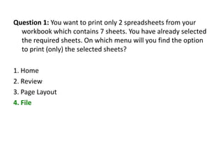 Question 1: You want to print only 2 spreadsheets from your
  workbook which contains 7 sheets. You have already selected
  the required sheets. On which menu will you find the option
  to print (only) the selected sheets?

1. Home
2. Review
3. Page Layout
4. File
 