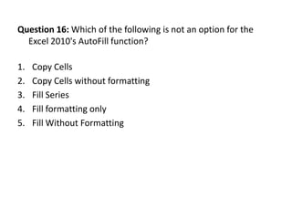 Question 16: Which of the following is not an option for the
  Excel 2010's AutoFill function?

1.   Copy Cells
2.   Copy Cells without formatting
3.   Fill Series
4.   Fill formatting only
5.   Fill Without Formatting
 