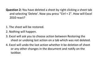 Question 2: You have deleted a sheet by right clicking a sheet tab
  and selecting 'Delete'. Now you press "Ctrl + Z". How will Excel
  2010 react?

1. The sheet will be restored.
2. Nothing will happen.
3. Excel will ask you to choose action between Restoring the
    sheet or undoing last action on a tab which was not deleted.
4. Excel will undo the last action whether it be deletion of sheet
    or any other changes in the document and notify on the
    taskbar.
 