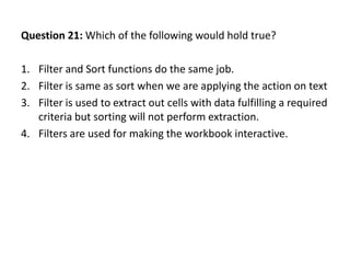 Question 21: Which of the following would hold true?

1. Filter and Sort functions do the same job.
2. Filter is same as sort when we are applying the action on text
3. Filter is used to extract out cells with data fulfilling a required
   criteria but sorting will not perform extraction.
4. Filters are used for making the workbook interactive.
 