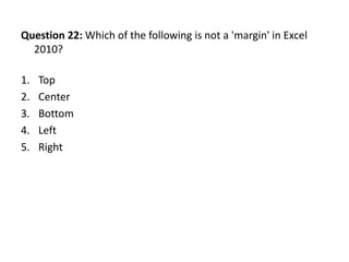 Question 22: Which of the following is not a 'margin' in Excel
  2010?

1.   Top
2.   Center
3.   Bottom
4.   Left
5.   Right
 