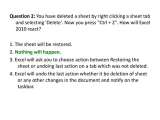 Question 2: You have deleted a sheet by right clicking a sheet tab
  and selecting 'Delete'. Now you press "Ctrl + Z". How will Excel
  2010 react?

1. The sheet will be restored.
2. Nothing will happen.
3. Excel will ask you to choose action between Restoring the
    sheet or undoing last action on a tab which was not deleted.
4. Excel will undo the last action whether it be deletion of sheet
    or any other changes in the document and notify on the
    taskbar.
 