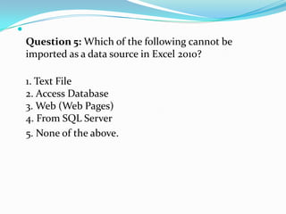 
    Question 5: Which of the following cannot be
    imported as a data source in Excel 2010?

    1. Text File
    2. Access Database
    3. Web (Web Pages)
    4. From SQL Server
    5. None of the above.
 