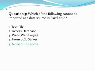 
    Question 5: Which of the following cannot be
    imported as a data source in Excel 2010?

    1. Text File
    2. Access Database
    3. Web (Web Pages)
    4. From SQL Server
    5. None of the above.
 