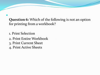 
    Question 6: Which of the following is not an option
    for printing from a workbook?

    1. Print Selection
    2. Print Entire Workbook
    3. Print Current Sheet
    4. Print Active Sheets
 