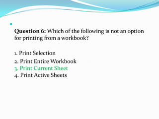 
    Question 6: Which of the following is not an option
    for printing from a workbook?

    1. Print Selection
    2. Print Entire Workbook
    3. Print Current Sheet
    4. Print Active Sheets
 