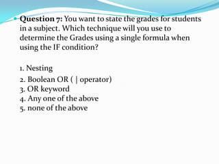  Question 7: You want to state the grades for students
 in a subject. Which technique will you use to
 determine the Grades using a single formula when
 using the IF condition?

 1. Nesting
 2. Boolean OR ( | operator)
 3. OR keyword
 4. Any one of the above
 5. none of the above
 