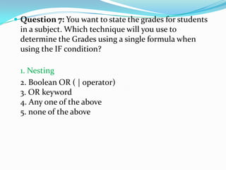  Question 7: You want to state the grades for students
 in a subject. Which technique will you use to
 determine the Grades using a single formula when
 using the IF condition?

 1. Nesting
 2. Boolean OR ( | operator)
 3. OR keyword
 4. Any one of the above
 5. none of the above
 
