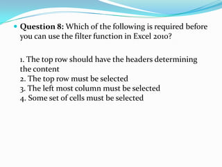  Question 8: Which of the following is required before
 you can use the filter function in Excel 2010?

 1. The top row should have the headers determining
 the content
 2. The top row must be selected
 3. The left most column must be selected
 4. Some set of cells must be selected
 