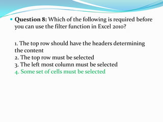  Question 8: Which of the following is required before
 you can use the filter function in Excel 2010?

 1. The top row should have the headers determining
 the content
 2. The top row must be selected
 3. The left most column must be selected
 4. Some set of cells must be selected
 