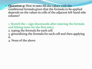  Question 9: How to auto fill the values with the
  conditional formula given that the formula to be applied
  depends on the values in cells of the adjacent left hand side
  column?

  1. Stretch the + sign downwards after entering the formula
  and hitting enter for the first entry.
  2. typing the formula for each cell.
  3. generalizing the formula for each cell and then applying
  it.
  4. None of the above.
 