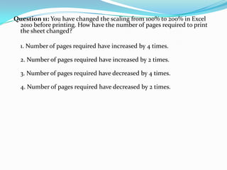 Question 11: You have changed the scaling from 100% to 200% in Excel
 2010 before printing. How have the number of pages required to print
 the sheet changed?

  1. Number of pages required have increased by 4 times.

  2. Number of pages required have increased by 2 times.

  3. Number of pages required have decreased by 4 times.

  4. Number of pages required have decreased by 2 times.
 