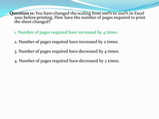 Question 11: You have changed the scaling from 100% to 200% in Excel
 2010 before printing. How have the number of pages required to print
 the sheet changed?

  1. Number of pages required have increased by 4 times.

  2. Number of pages required have increased by 2 times.

  3. Number of pages required have decreased by 4 times.

  4. Number of pages required have decreased by 2 times.
 