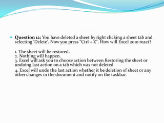  Question 12: You have deleted a sheet by right clicking a sheet tab and
  selecting 'Delete'. Now you press "Ctrl + Z". How will Excel 2010 react?

  1. The sheet will be restored.
  2. Nothing will happen.
  3. Excel will ask you to choose action between Restoring the sheet or
  undoing last action on a tab which was not deleted.
  4. Excel will undo the last action whether it be deletion of sheet or any
  other changes in the document and notify on the taskbar.
 