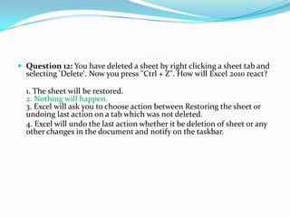  Question 12: You have deleted a sheet by right clicking a sheet tab and
  selecting 'Delete'. Now you press "Ctrl + Z". How will Excel 2010 react?

  1. The sheet will be restored.
  2. Nothing will happen.
  3. Excel will ask you to choose action between Restoring the sheet or
  undoing last action on a tab which was not deleted.
  4. Excel will undo the last action whether it be deletion of sheet or any
  other changes in the document and notify on the taskbar.
 