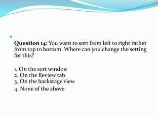 
    Question 14: You want to sort from left to right rather
    from top to bottom. Where can you change the setting
    for this?

    1. On the sort window
    2. On the Review tab
    3. On the backstage view
    4. None of the above
 