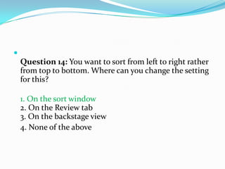 
    Question 14: You want to sort from left to right rather
    from top to bottom. Where can you change the setting
    for this?

    1. On the sort window
    2. On the Review tab
    3. On the backstage view
    4. None of the above
 