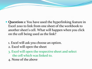  Question 1: You have used the hyperlinking feature in
 Excel 2010 to link from one sheet of the workbook to
 another sheet's cell. What will happen when you click
 on the cell being used as the link?

 1. Excel will ask you choose an option.
 2. Excel will open the sheet
 3. Excel will open the respective sheet and select
     the cell which was linked to.
 4. None of the above
 