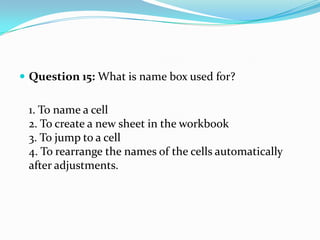  Question 15: What is name box used for?


 1. To name a cell
 2. To create a new sheet in the workbook
 3. To jump to a cell
 4. To rearrange the names of the cells automatically
 after adjustments.
 