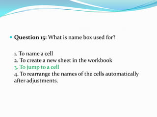  Question 15: What is name box used for?


 1. To name a cell
 2. To create a new sheet in the workbook
 3. To jump to a cell
 4. To rearrange the names of the cells automatically
 after adjustments.
 