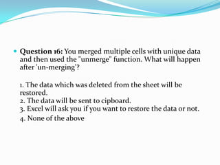  Question 16: You merged multiple cells with unique data
  and then used the "unmerge" function. What will happen
  after 'un-merging'?

  1. The data which was deleted from the sheet will be
  restored.
  2. The data will be sent to cipboard.
  3. Excel will ask you if you want to restore the data or not.
  4. None of the above
 
