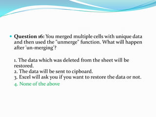  Question 16: You merged multiple cells with unique data
  and then used the "unmerge" function. What will happen
  after 'un-merging'?

  1. The data which was deleted from the sheet will be
  restored.
  2. The data will be sent to cipboard.
  3. Excel will ask you if you want to restore the data or not.
  4. None of the above
 