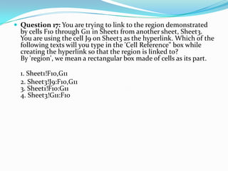  Question 17: You are trying to link to the region demonstrated
  by cells F10 through G11 in Sheet1 from another sheet, Sheet3.
  You are using the cell J9 on Sheet3 as the hyperlink. Which of the
  following texts will you type in the 'Cell Reference" box while
  creating the hyperlink so that the region is linked to?
  By 'region', we mean a rectangular box made of cells as its part.

  1. Sheet1!F10,G11
  2. Sheet3!J9:F10,G11
  3. Sheet1!F10:G11
  4. Sheet3!G11:F10
 