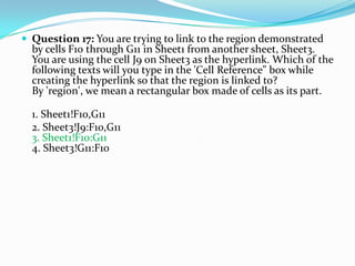  Question 17: You are trying to link to the region demonstrated
  by cells F10 through G11 in Sheet1 from another sheet, Sheet3.
  You are using the cell J9 on Sheet3 as the hyperlink. Which of the
  following texts will you type in the 'Cell Reference" box while
  creating the hyperlink so that the region is linked to?
  By 'region', we mean a rectangular box made of cells as its part.

  1. Sheet1!F10,G11
  2. Sheet3!J9:F10,G11
  3. Sheet1!F10:G11
  4. Sheet3!G11:F10
 