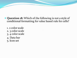  Question 18: Which of the following is not a style of
 conditional formatting for value based rule for cells?

 1. 2 color scale
 2. 3 color scale
 3. 4 color scale
 4. Data bar
 5. Icon set
 