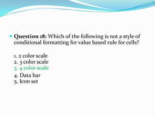  Question 18: Which of the following is not a style of
 conditional formatting for value based rule for cells?

 1. 2 color scale
 2. 3 color scale
 3. 4 color scale
 4. Data bar
 5. Icon set
 