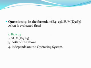  Question 19: In the formula =(B4+25)/SUM(D5:F5)
 ,what is evaluated first?

 1. B4 + 25
 2. SUM(D5:F5)
 3. Both of the above
 4. It depends on the Operating System.
 