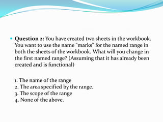  Question 2: You have created two sheets in the workbook.
  You want to use the name "marks" for the named range in
  both the sheets of the workbook. What will you change in
  the first named range? (Assuming that it has already been
  created and is functional)

  1. The name of the range
  2. The area specified by the range.
  3. The scope of the range
  4. None of the above.
 