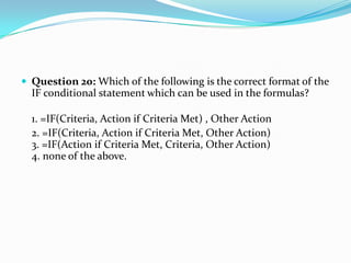  Question 20: Which of the following is the correct format of the
  IF conditional statement which can be used in the formulas?

  1. =IF(Criteria, Action if Criteria Met) , Other Action
  2. =IF(Criteria, Action if Criteria Met, Other Action)
  3. =IF(Action if Criteria Met, Criteria, Other Action)
  4. none of the above.
 