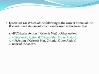  Question 20: Which of the following is the correct format of the
  IF conditional statement which can be used in the formulas?

  1. =IF(Criteria, Action if Criteria Met) , Other Action
  2. =IF(Criteria, Action if Criteria Met, Other Action)
  3. =IF(Action if Criteria Met, Criteria, Other Action)
  4. none of the above.
 