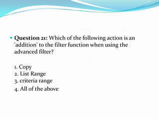 Question 21: Which of the following action is an
 'addition' to the filter function when using the
 advanced filter?

 1. Copy
 2. List Range
 3. criteria range
 4. All of the above
 