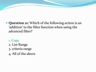  Question 21: Which of the following action is an
 'addition' to the filter function when using the
 advanced filter?

 1. Copy
 2. List Range
 3. criteria range
 4. All of the above
 