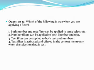  Question 22: Which of the following is true when you are
  applying a filter?

  1. Both number and text filter can be applied to same selection.
  2. Number filters can be applied to both Number and text.
  3. Text filter can be applied to both text and numbers.
  4. Text filter is activated and offered in the context menu only
  when the selection data is text.
 