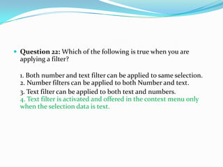  Question 22: Which of the following is true when you are
  applying a filter?

  1. Both number and text filter can be applied to same selection.
  2. Number filters can be applied to both Number and text.
  3. Text filter can be applied to both text and numbers.
  4. Text filter is activated and offered in the context menu only
  when the selection data is text.
 