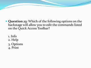  Question 23: Which of the following options on the
 backstage will allow you to edit the commands listed
 on the Quick Access Toolbar?

 1. Info
 2. Help
 3. Options
 4. Print
 