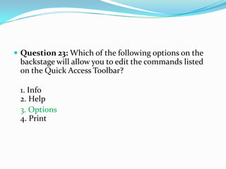  Question 23: Which of the following options on the
 backstage will allow you to edit the commands listed
 on the Quick Access Toolbar?

 1. Info
 2. Help
 3. Options
 4. Print
 