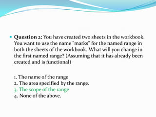  Question 2: You have created two sheets in the workbook.
  You want to use the name "marks" for the named range in
  both the sheets of the workbook. What will you change in
  the first named range? (Assuming that it has already been
  created and is functional)

  1. The name of the range
  2. The area specified by the range.
  3. The scope of the range
  4. None of the above.
 