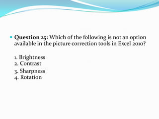  Question 25: Which of the following is not an option
 available in the picture correction tools in Excel 2010?

 1. Brightness
 2. Contrast
 3. Sharpness
 4. Rotation
 