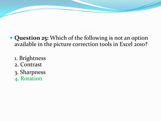  Question 25: Which of the following is not an option
 available in the picture correction tools in Excel 2010?

 1. Brightness
 2. Contrast
 3. Sharpness
 4. Rotation
 