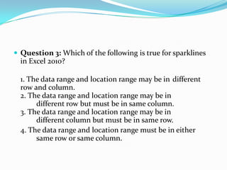  Question 3: Which of the following is true for sparklines
  in Excel 2010?

  1. The data range and location range may be in different
  row and column.
  2. The data range and location range may be in
       different row but must be in same column.
  3. The data range and location range may be in
       different column but must be in same row.
  4. The data range and location range must be in either
       same row or same column.
 