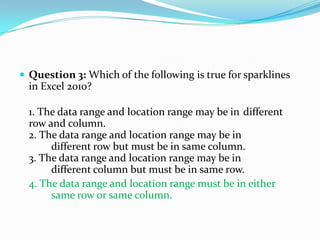  Question 3: Which of the following is true for sparklines
  in Excel 2010?

  1. The data range and location range may be in different
  row and column.
  2. The data range and location range may be in
       different row but must be in same column.
  3. The data range and location range may be in
       different column but must be in same row.
  4. The data range and location range must be in either
       same row or same column.
 